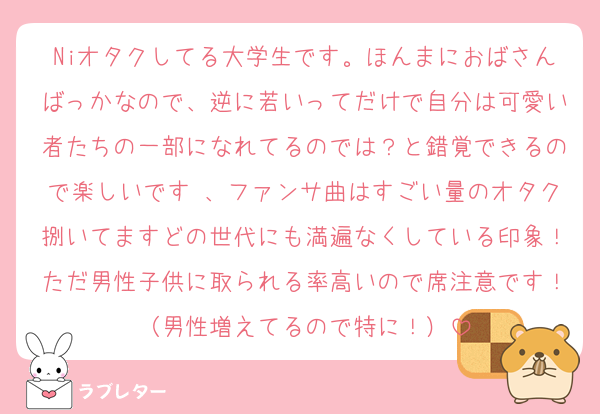 Niオタクしてる大学生です。ほんまにおばさんばっかなので、逆に若いってだけで自分は可愛い者たちの一部になれてるのでは？と錯覚できるので楽しいです♩、ファンサ曲はすごい量のオタク捌いてますどの世代にも満遍なくしている印象！ただ男性子供に取られる率高いので席注意です！（男性増えてるので特に！）