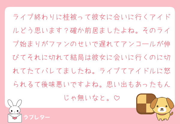 ライブ終わりに桂被って彼女に合いに行くアイドルどう思います？確か前居ましたよね。そのライブ始まりがファンのせいで遅れてアンコールが伸びてそれに切れて結局は彼女に会いに行くのに切れてたてバレてましたね。ライブてアイドルに怒られるて後味悪いですよね。思い出もあったもんじゃ無いなと。