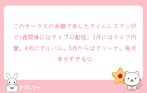 このオーラスの余韻であしたタイムレスマンSPで1週間後にはタイプロ配信。3月にはライブ円盤。4月にアルバム。5月からはアリーナ。毎月幸せすぎる