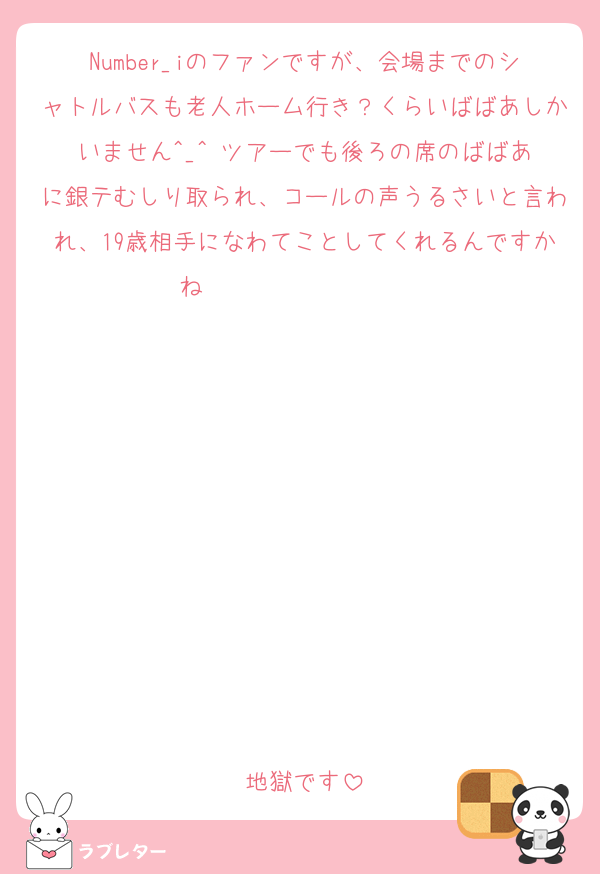 Number_iのファンですが、会場までのシャトルバスも老人ホーム行き？くらいばばあしかいません︎^_^ ツアーでも後ろの席のばばあに銀テむしり取られ、コールの声うるさいと言われ、19歳相手になわてことしてくれるんですかね♡︎︎                                                                             ︎︎︎                                                                             ︎︎︎                                                                             ︎地獄です