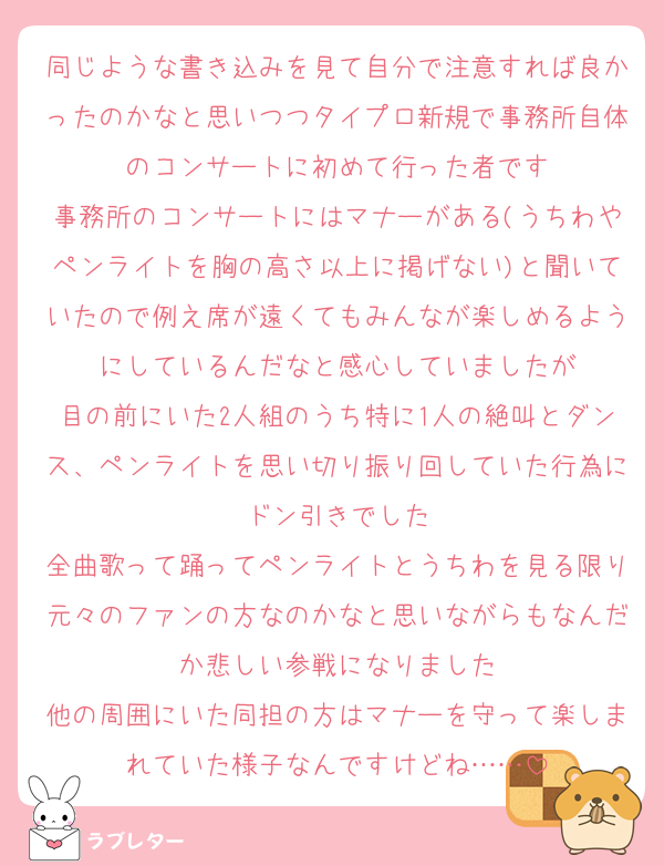 同じような書き込みを見て自分で注意すれば良かったのかなと思いつつタイプロ新規で事務所自体のコンサートに初めて行った者です
事務所のコンサートにはマナーがある(うちわやペンライトを胸の高さ以上に掲げない)と聞いていたので例え席が遠くてもみんなが楽しめるようにしているんだなと感心していましたが
目の前にいた2人組のうち特に1人の絶叫とダンス、ペンライトを思い切り振り回していた行為にドン引きでした
全曲歌って踊ってペンライトとうちわを見る限り元々のファンの方なのかなと思いながらもなんだか悲しい参戦になりました
他の周囲にいた同担の方はマナーを守って楽しまれていた様子なんですけどね……