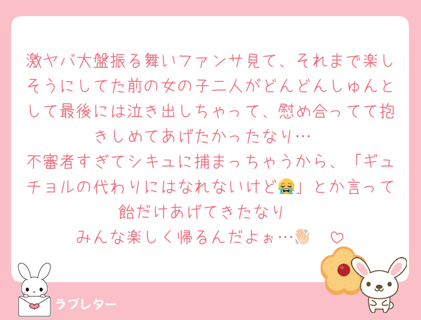 激ヤバ大盤振る舞いファンサ見て、それまで楽しそうにしてた前の女の子二人がどんどんしゅんとして最後には泣き出しちゃって、慰め合ってて抱きしめてあげたかったなり…
不審者すぎてシキュに捕まっちゃうから、「ギュチョルの代わりにはなれないけど😭」とか言って飴だけあげてきたなり
みんな楽しく帰るんだよぉ…👋🏻