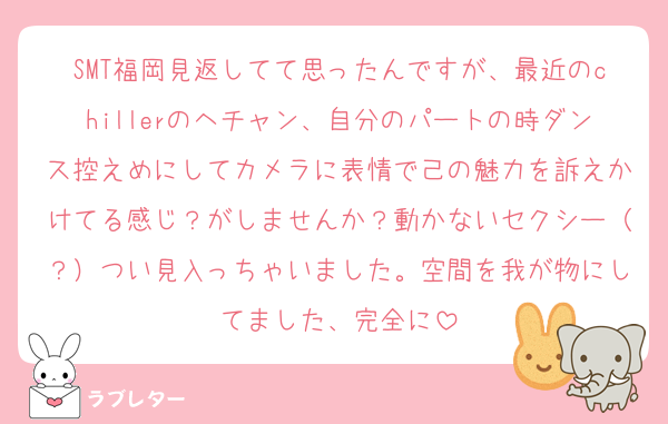 SMT福岡見返してて思ったんですが、最近のchillerのヘチャン、自分のパートの時ダンス控えめにしてカメラに表情で己の魅力を訴えかけてる感じ？がしませんか？動かないセクシー（？）つい見入っちゃいました。空間を我が物にしてました、完全に