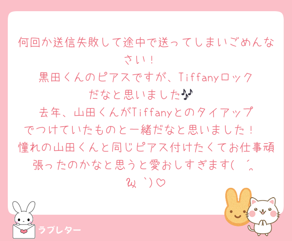 何回か送信失敗して途中で送ってしまいごめんなさい！
黒田くんのピアスですが、Tiffanyロックだなと思いました🎶
去年、山田くんがTiffanyとのタイアップでつけていたものと一緒だなと思いました！
憧れの山田くんと同じピアス付けたくてお仕事頑張ったのかなと思うと愛おしすぎます( ´•̥̥̥ω•̥̥̥`)