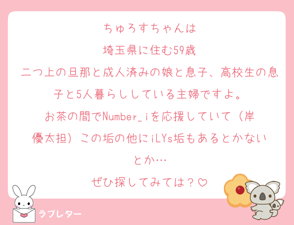 ちゅろすちゃんは
埼玉県に住む59歳
二つ上の旦那と成人済みの娘と息子、高校生の息子と5人暮らししている主婦ですよ。
お茶の間でNumber_iを応援していて（岸優太担）この垢の他にiLYs垢もあるとかないとか…
ぜひ探してみては？