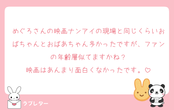 めぐろさんの映画ナンアイの現場と同じくらいおばちゃんとおばあちゃん多かったですが、ファンの年齢層似てますかね？
映画はあんまり面白くなかったです。