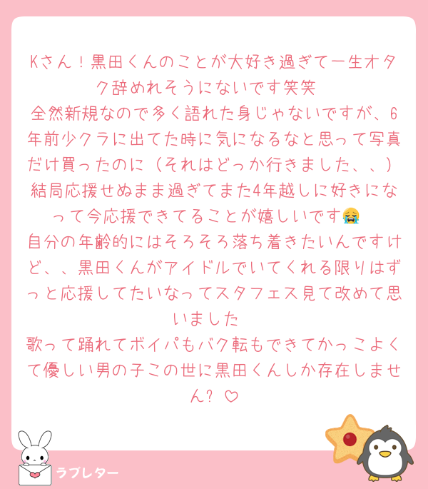 Kさん！黒田くんのことが大好き過ぎて一生オタク辞めれそうにないです笑笑
全然新規なので多く語れた身じゃないですが、6年前少クラに出てた時に気になるなと思って写真だけ買ったのに（それはどっか行きました、、）結局応援せぬまま過ぎてまた4年越しに好きになって今応援できてることが嬉しいです😭
自分の年齢的にはそろそろ落ち着きたいんですけど、、黒田くんがアイドルでいてくれる限りはずっと応援してたいなってスタフェス見て改めて思いました
歌って踊れてボイパもバク転もできてかっこよくて優しい男の子この世に黒田くんしか存在しません✋