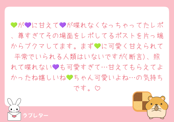 💚が💜に甘えて💜が喋れなくなっちゃってたレポ、尊すぎてその場面をレポしてるポストを片っ端からブクマしてます。まず💚に可愛く甘えられて平常でいられる人類はいないですが(断言)、照れて喋れない💜も可愛すぎて…甘えてもらえてよかったね嬉しいね💚ちゃん可愛いよね…の気持ちです。