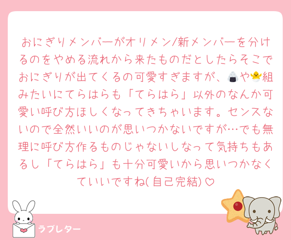 おにぎりメンバーがオリメン/新メンバーを分けるのをやめる流れから来たものだとしたらそこでおにぎりが出てくるの可愛すぎますが、🍙や🐣組みたいにてらはらも「てらはら」以外のなんか可愛い呼び方ほしくなってきちゃいます。センスないので全然いいのが思いつかないですが…でも無理に呼び方作るものじゃないしなって気持ちもあるし「てらはら」も十分可愛いから思いつかなくていいですね(自己完結)