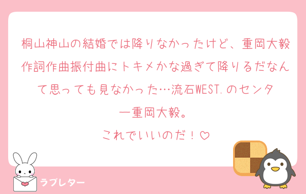 桐山神山の結婚では降りなかったけど、重岡大毅作詞作曲振付曲にトキメかな過ぎて降りるだなんて思っても見なかった…流石WEST.のセンター重岡大毅。
これでいいのだ！