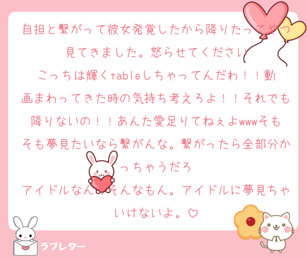 自担と繋がって彼女発覚したから降りたってやつ見てきました。怒らせてください
こっちは輝くtableしちゃってんだわ！！動画まわってきた時の気持ち考えろよ！！それでも降りないの！！あんた愛足りてねぇよwwwそもそも夢見たいなら繋がんな。繋がったら全部分かっちゃうだろ
アイドルなんてそんなもん。アイドルに夢見ちゃいけないよ。