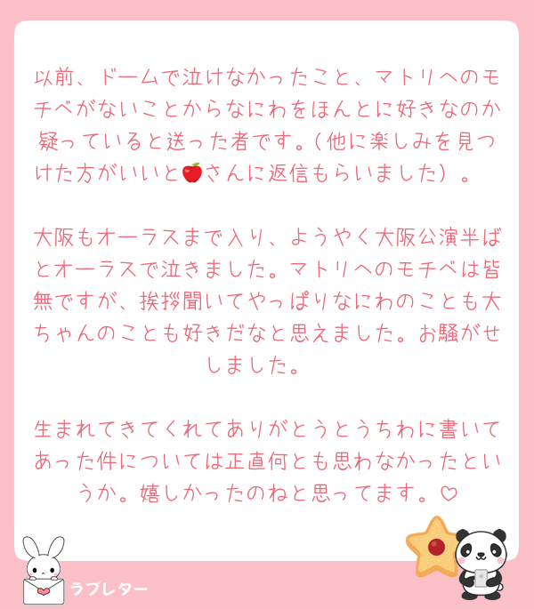 以前、ドームで泣けなかったこと、マトリへのモチベがないことからなにわをほんとに好きなのか疑っていると送った者です。(他に楽しみを見つけた方がいいと🍎さんに返信もらいました）。

大阪もオーラスまで入り、ようやく大阪公演半ばとオーラスで泣きました。マトリへのモチベは皆無ですが、挨拶聞いてやっぱりなにわのことも大ちゃんのことも好きだなと思えました。お騒がせしました。

生まれてきてくれてありがとうとうちわに書いてあった件については正直何とも思わなかったというか。嬉しかったのねと思ってます。