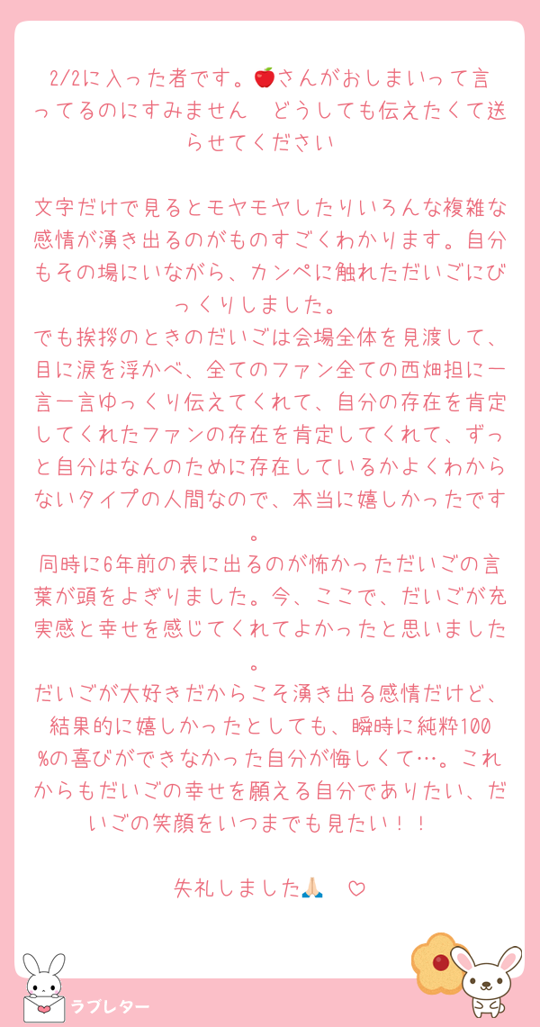 2/2に入った者です。🍎さんがおしまいって言ってるのにすみません🥲どうしても伝えたくて送らせてください

文字だけで見るとモヤモヤしたりいろんな複雑な感情が湧き出るのがものすごくわかります。自分もその場にいながら、カンペに触れただいごにびっくりしました。
でも挨拶のときのだいごは会場全体を見渡して、目に涙を浮かべ、全てのファン全ての西畑担に一言一言ゆっくり伝えてくれて、自分の存在を肯定してくれたファンの存在を肯定してくれて、ずっと自分はなんのために存在しているかよくわからないタイプの人間なので、本当に嬉しかったです。
同時に6年前の表に出るのが怖かっただいごの言葉が頭をよぎりました。今、ここで、だいごが充実感と幸せを感じてくれてよかったと思いました。
だいごが大好きだからこそ湧き出る感情だけど、結果的に嬉しかったとしても、瞬時に純粋100%の喜びができなかった自分が悔しくて…。これからもだいごの幸せを願える自分でありたい、だいごの笑顔をいつまでも見たい！！

失礼しました🙏🏻