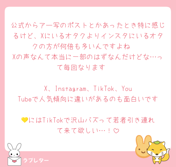 公式からアー写のポストとかあったとき特に感じるけど、Xにいるオタクよりインスタにいるオタクの方が何倍も多いんですよね　
Xの声なんて本当に一部のはずなんだけどな…って毎回なります　
　
X、Instagram、TikTok、YouTubeで人気傾向に違いがあるのも面白いです　
💛にはTikTokで沢山バズって若者引き連れて来て欲しい…！