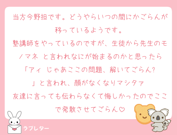 当方今野担です。どうやらいつの間にかごらんが移っているようです。
塾講師をやっているのですが、生徒から先生のモノマネ‼️と言われなにが始まるのかと思ったら「アィ‼️じゃあここの問題、解いてごらん⁉️」と言われ、顔がなくなりマシタァ‼️
友達に言っても伝わらなくて悔しかったのでここで発散させてごらん