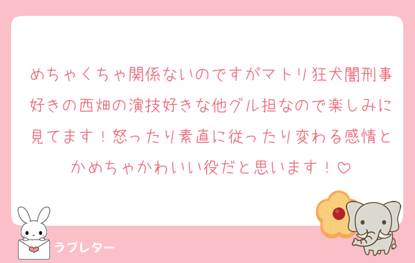 めちゃくちゃ関係ないのですがマトリ狂犬闇刑事好きの西畑の演技好きな他グル担なので楽しみに見てます！怒ったり素直に従ったり変わる感情とかめちゃかわいい役だと思います！