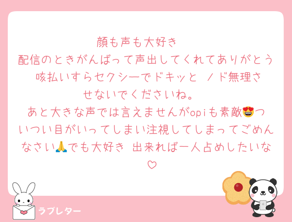 顔も声も大好き♡
配信のときがんばって声出してくれてありがとう♡咳払いすらセクシーでドキッと♥️ノド無理させないでくださいね。
あと大きな声では言えませんがopiも素敵😍ついつい目がいってしまい注視してしまってごめんなさい🙏でも大好き♡出来れば一人占めしたいな🤭