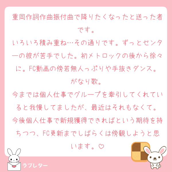 重岡作詞作曲振付曲で降りたくなったと送った者です。
いろいろ積み重ね…その通りです。ずっとセンターの彼が苦手でした。初メトロックの後から徐々に。FC動画の傍若無人っぷりや手抜きダンス。がなり歌。
今までは個人仕事でグループを牽引してくれていると我慢してましたが、最近はそれもなくて。
今後個人仕事で新規獲得できればという期待を持ちつつ、FC更新までしばらくは傍観しようと思います。