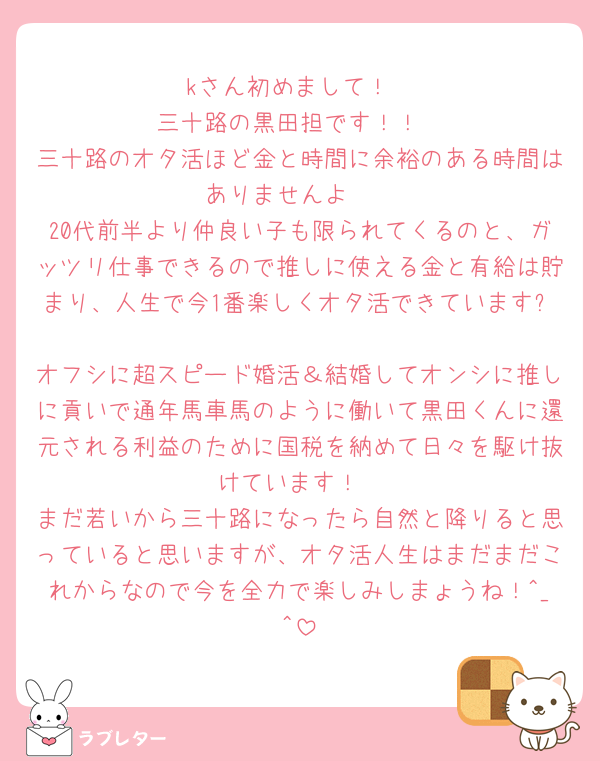 kさん初めまして！
三十路の黒田担です！！
三十路のオタ活ほど金と時間に余裕のある時間はありませんよ🩶
20代前半より仲良い子も限られてくるのと、ガッツリ仕事できるので推しに使える金と有給は貯まり、人生で今1番楽しくオタ活できています✨
オフシに超スピード婚活＆結婚してオンシに推しに貢いで通年馬車馬のように働いて黒田くんに還元される利益のために国税を納めて日々を駆け抜けています！
まだ若いから三十路になったら自然と降りると思っていると思いますが、オタ活人生はまだまだこれからなので今を全力で楽しみしまょうね！^_^