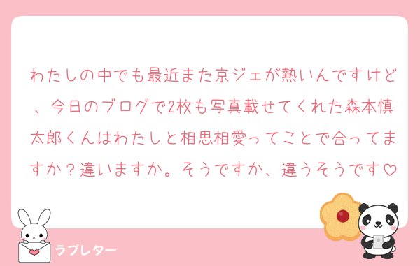 わたしの中でも最近また京ジェが熱いんですけど、今日のブログで2枚も写真載せてくれた森本慎太郎くんはわたしと相思相愛ってことで合ってますか？違いますか。そうですか、違うそうです
