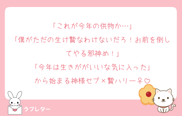 ｢これが今年の供物か…｣
｢僕がただの生け贄なわけないだろ！お前を倒してやる邪神め！｣
｢今年は生きががいいな気に入った｣
から始まる神様セブ×贄ハリー♀