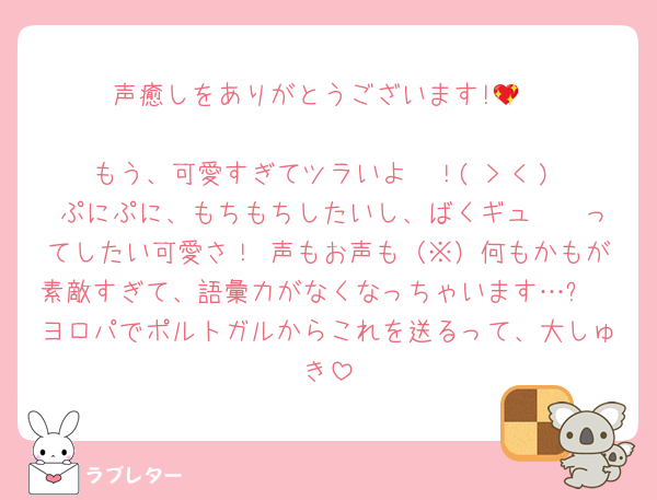 声癒しをありがとうございます!💖

もう、可愛すぎてツラいよ〜！( > < )♡ ぷにぷに、もちもちしたいし、ばくギュ〜〜ってしたい可愛さ！ 声もお声も（※）何もかもが素敵すぎて、語彙力がなくなっちゃいます…✨
ヨロパでポルトガルからこれを送るって、大しゅき