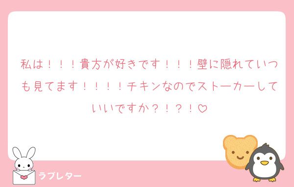私は！！！貴方が好きです！！！壁に隠れていつも見てます！！！！チキンなのでストーカーしていいですか？！？！