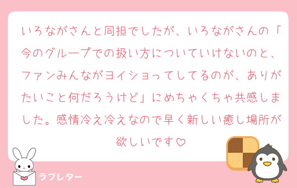 いろながさんと同担でしたが、いろながさんの「今のグループでの扱い方についていけないのと、ファンみんながヨイショってしてるのが、ありがたいこと何だろうけど」にめちゃくちゃ共感しました。感情冷え冷えなので早く新しい癒し場所が欲しいです