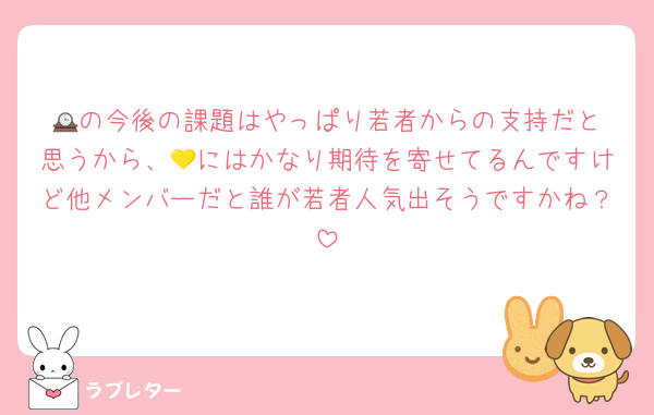 🕰️の今後の課題はやっぱり若者からの支持だと思うから、💛にはかなり期待を寄せてるんですけど他メンバーだと誰が若者人気出そうですかね？