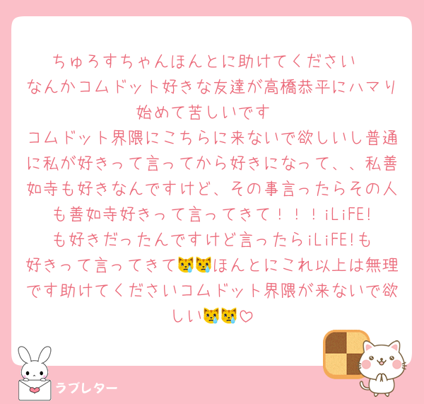 ちゅろすちゃんほんとに助けてください
なんかコムドット好きな友達が高橋恭平にハマり始めて苦しいです
コムドット界隈にこちらに来ないで欲しいし普通に私が好きって言ってから好きになって、、私善如寺も好きなんですけど、その事言ったらその人も善如寺好きって言ってきて！！！iLiFE!も好きだったんですけど言ったらiLiFE!も好きって言ってきて😿😿ほんとにこれ以上は無理です助けてくださいコムドット界隈が来ないで欲しい😿😿