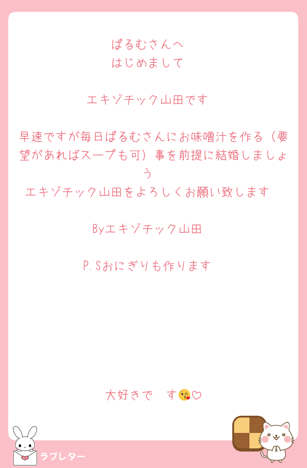 ぱるむさんへ
はじめまして

エキゾチック山田です

早速ですが毎日ぱるむさんにお味噌汁を作る（要望があればスープも可）事を前提に結婚しましょう
エキゾチック山田をよろしくお願い致します

Byエキゾチック山田

P.Sおにぎりも作ります






大好きで〜す😘