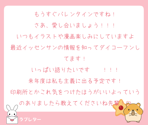 もうすぐバレンタインですね！
さあ、愛し合いましょう！！！
いつもイラストや漫画楽しみにしていますよ
最近イッセンサンの情報を知ってダイコーフンしてます！
いっぱい語りたいです〜〜！！！
来年度は私も主義に出る予定です！
印刷所とかこれ気をつけたほうがいいよっていうのありましたら教えてくださいね先輩！