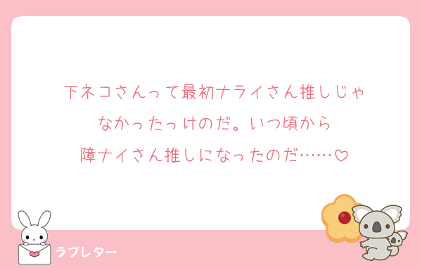 下ネコさんって最初ナライさん推しじゃ
なかったっけのだ。いつ頃から
障ナイさん推しになったのだ……