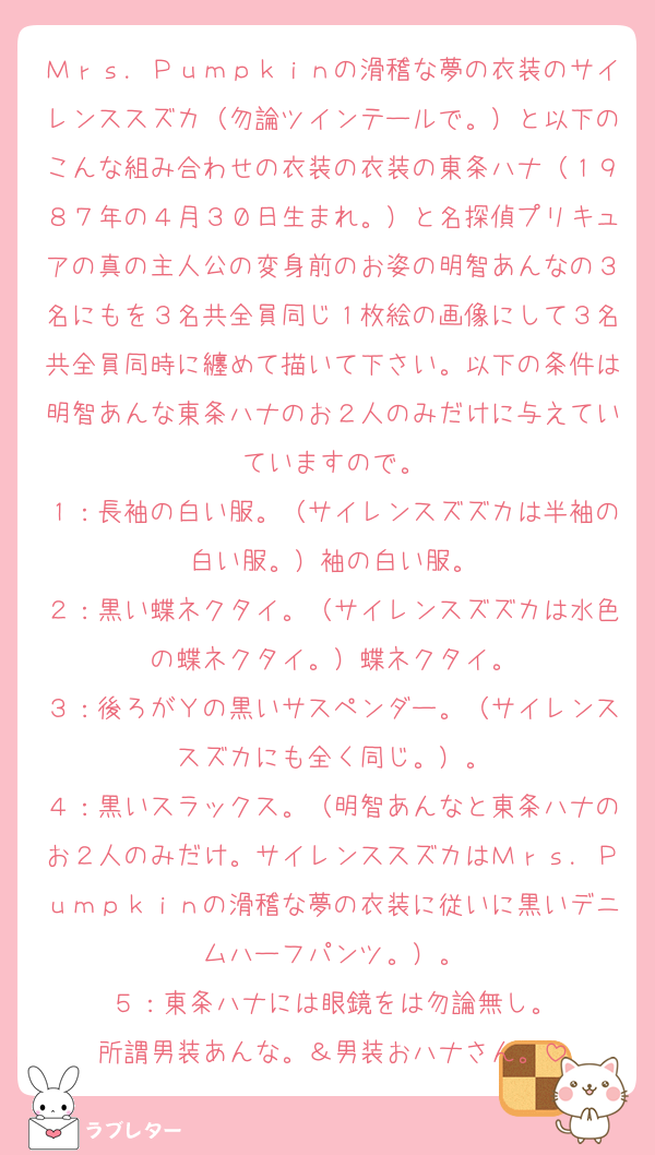 Ｍｒｓ．Ｐｕｍｐｋｉｎの滑稽な夢の衣装のサイレンススズカ（勿論ツインテールで。）と以下のこんな組み合わせの衣装の衣装の東条ハナ（１９８７年の４月３０日生まれ。）と名探偵プリキュアの真の主人公の変身前のお姿の明智あんなの３名にもを３名共全員同じ１枚絵の画像にして３名共全員同時に纏めて描いて下さい。以下の条件は明智あんな東条ハナのお２人のみだけに与えていていますので。
１：長袖の白い服。（サイレンスズズカは半袖の白い服。）袖の白い服。
２：黒い蝶ネクタイ。（サイレンスズズカは水色の蝶ネクタイ。）蝶ネクタイ。
３：後ろがＹの黒いサスペンダー。（サイレンススズカにも全く同じ。）。
４：黒いスラックス。（明智あんなと東条ハナのお２人のみだけ。サイレンススズカはＭｒｓ．Ｐｕｍｐｋｉｎの滑稽な夢の衣装に従いに黒いデニムハーフパンツ。）。
５：東条ハナには眼鏡をは勿論無し。
所謂男装あんな。＆男装おハナさん。