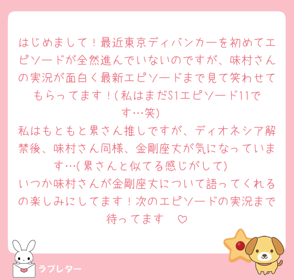 はじめまして！最近東京ディバンカーを初めてエピソードが全然進んでいないのですが、味村さんの実況が面白く最新エピソードまで見て笑わせてもらってます！(私はまだS1エピソード11です…笑)
私はもともと累さん推しですが、ディオネシア解禁後、味村さん同様、金剛座丈が気になっています…(累さんと似てる感じがして)
いつか味村さんが金剛座丈について語ってくれるの楽しみにしてます！次のエピソードの実況まで待ってます🫶