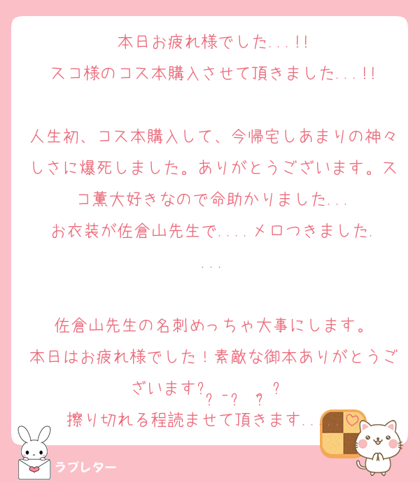 本日お疲れ様でした...!!
スコ様のコス本購入させて頂きました...!!
人生初、コス本購入して、今帰宅しあまりの神々しさに爆死しました。ありがとうございます。スコ薫大好きなので命助かりました...
お衣装が佐倉山先生で....メロつきました....

佐倉山先生の名刺めっちゃ大事にします。
本日はお疲れ様でした！素敵な御本ありがとうございますᐢ ̥_  ̫ _ ̥ᐢ♡
擦り切れる程読ませて頂きます.....