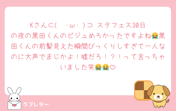 Kさん⊂(  ･ω･ )⊃♡スタフェス30日の夜の黒田くんのビジュめろかったですよね😭黒田くんの前髪見えた瞬間びっくりしすぎて一人なのに大声でまじかよ！嘘だろ！？！って言っちゃいました笑😭😭