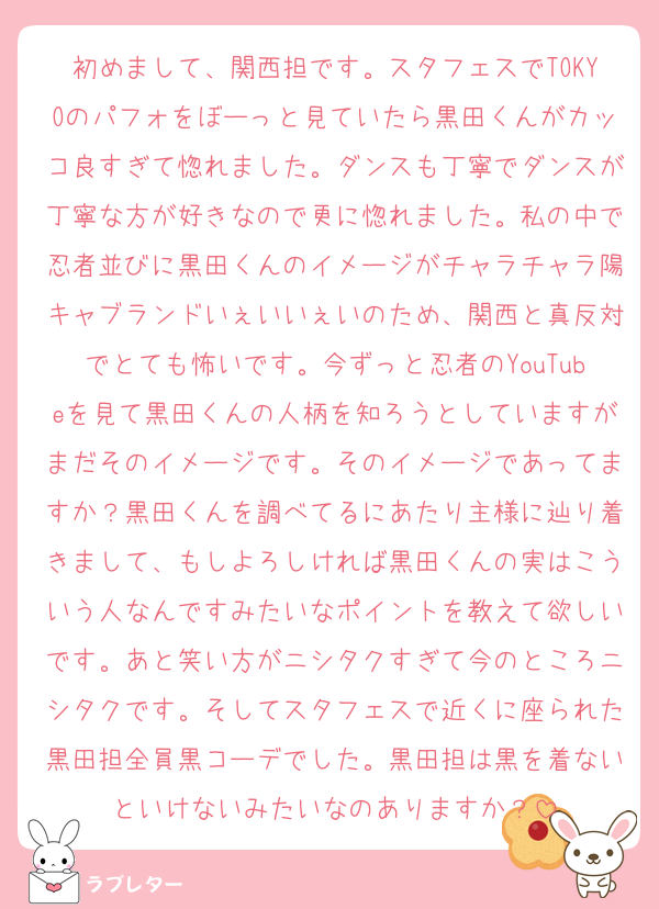 初めまして、関西担です。スタフェスでTOKYOのパフォをぼーっと見ていたら黒田くんがカッコ良すぎて惚れました。ダンスも丁寧でダンスが丁寧な方が好きなので更に惚れました。私の中で忍者並びに黒田くんのイメージがチャラチャラ陽キャブランドいぇいいぇいのため、関西と真反対でとても怖いです。今ずっと忍者のYouTubeを見て黒田くんの人柄を知ろうとしていますがまだそのイメージです。そのイメージであってますか？黒田くんを調べてるにあたり主様に辿り着きまして、もしよろしければ黒田くんの実はこういう人なんですみたいなポイントを教えて欲しいです。あと笑い方がニシタクすぎて今のところニシタクです。そしてスタフェスで近くに座られた黒田担全員黒コーデでした。黒田担は黒を着ないといけないみたいなのありますか？