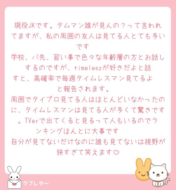 現役JKです。タムマン誰が見んの？って言われてますが、私の周囲の友人は見てる人とても多いです‼️
学校、バ先、習い事で色々な年齢層の方とお話しするのですが、timeleszが好きだよと話すと、高確率で毎週タイムレスマン見てるよ〜‼️と報告されます。
周囲でタイプロ見てる人はほとんどいなかったのに、タイムレスマンは見てる人が多くて驚きです。TVerで出てくると見るって人もいるのでランキングほんとに大事です🥹🥹
自分が見てないだけなのに誰も見てないは視野が狭すぎて笑えます