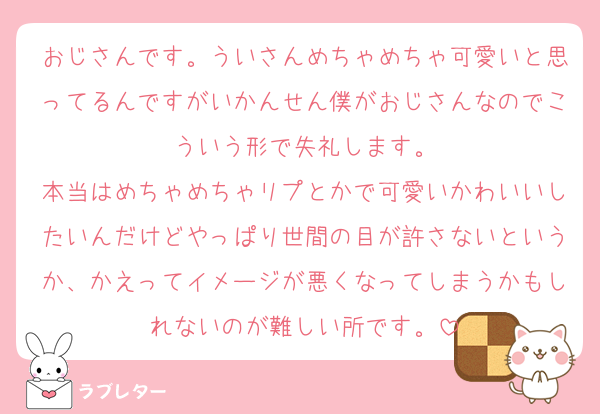 おじさんです。ういさんめちゃめちゃ可愛いと思ってるんですがいかんせん僕がおじさんなのでこういう形で失礼します。
本当はめちゃめちゃリプとかで可愛いかわいいしたいんだけどやっぱり世間の目が許さないというか、かえってイメージが悪くなってしまうかもしれないのが難しい所です。