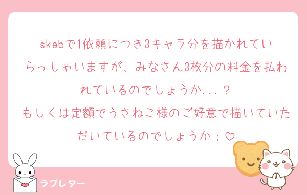 skebで1依頼につき3キャラ分を描かれていらっしゃいますが、みなさん3枚分の料金を払われているのでしょうか...？
もしくは定額でうさねこ様のご好意で描いていただいているのでしょうか；