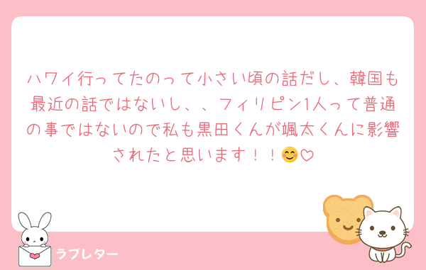 ハワイ行ってたのって小さい頃の話だし、韓国も最近の話ではないし、、フィリピン1人って普通の事ではないので私も黒田くんが颯太くんに影響されたと思います！！😊