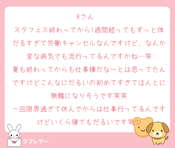 Kさん〜
スタフェス終わってから1週間経ってもずっと体だるすぎて労働キャンセルなんですけど、なんか変な病気でも流行ってるんですかね…笑
夏も終わってからも仕事嫌だなーとは思ってたんですけどこんなにだるいの初めてすぎてほんとに無職になりそうです笑笑
一回限界過ぎて休んでからは仕事行ってるんですけどいくら寝てもだるいです笑