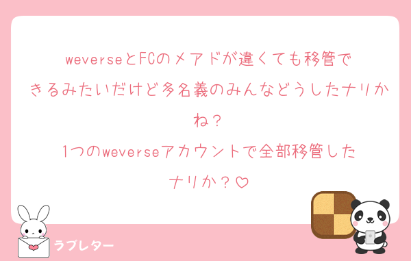 weverseとFCのメアドが違くても移管できるみたいだけど多名義のみんなどうしたナリかね？
1つのweverseアカウントで全部移管したナリか？