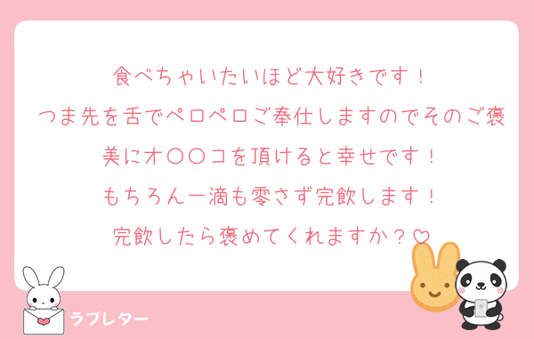 食べちゃいたいほど大好きです！
つま先を舌でペロペロご奉仕しますのでそのご褒美にオ〇〇コを頂けると幸せです！
もちろん一滴も零さず完飲します！
完飲したら褒めてくれますか？