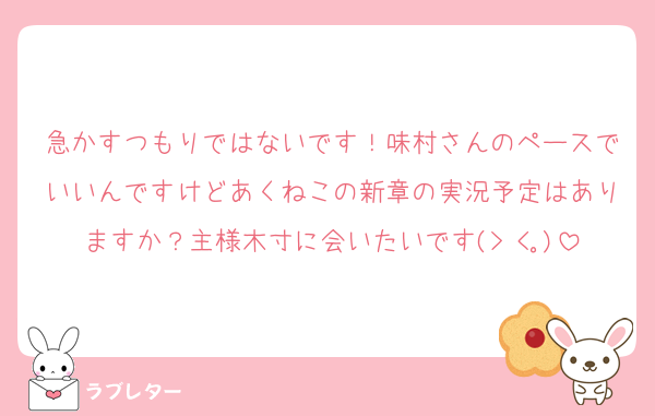 急かすつもりではないです！味村さんのペースでいいんですけどあくねこの新章の実況予定はありますか？主様木寸に会いたいです(> <｡)