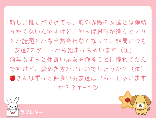新しい推しができても、前の界隈の友達とは縁切りたくないんですけど、やっぱ界隈が違うとノリとか話題とかも全然合わなくなって、結局いつも友達0スタートから始まっちゃいます（泣）
何年もずっと仲良いネ友を作ることに憧れてたんですけど、諦めた方がいいのでしょうか？（泣）🍎さんはずっと仲良いお友達はいらっしゃいますか？？т-т