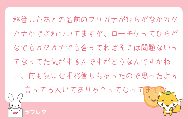 移管したあとの名前のフリガナがひらがなかカタカナかでざわついてますが、ローチケってひらがなでもカタカナでも合ってればそこは問題ないってなってた気がするんですがどうなんですかね、、、何も気にせず移管しちゃったので思ったより言ってる人いてありゃ？ってなってます
