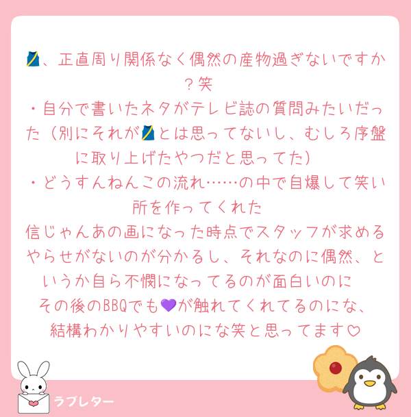 🎽、正直周り関係なく偶然の産物過ぎないですか？笑
・自分で書いたネタがテレビ誌の質問みたいだった（別にそれが🎽とは思ってないし、むしろ序盤に取り上げたやつだと思ってた）
・どうすんねんこの流れ……の中で自爆して笑い所を作ってくれた
信じゃんあの画になった時点でスタッフが求めるやらせがないのが分かるし、それなのに偶然、というか自ら不憫になってるのが面白いのに
その後のBBQでも💜が触れてくれてるのにな、結構わかりやすいのにな笑と思ってます