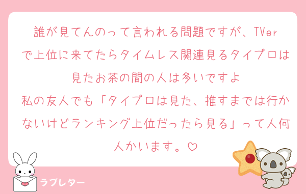 誰が見てんのって言われる問題ですが、TVerで上位に来てたらタイムレス関連見るタイプロは見たお茶の間の人は多いですよ
私の友人でも「タイプロは見た、推すまでは行かないけどランキング上位だったら見る」って人何人かいます。